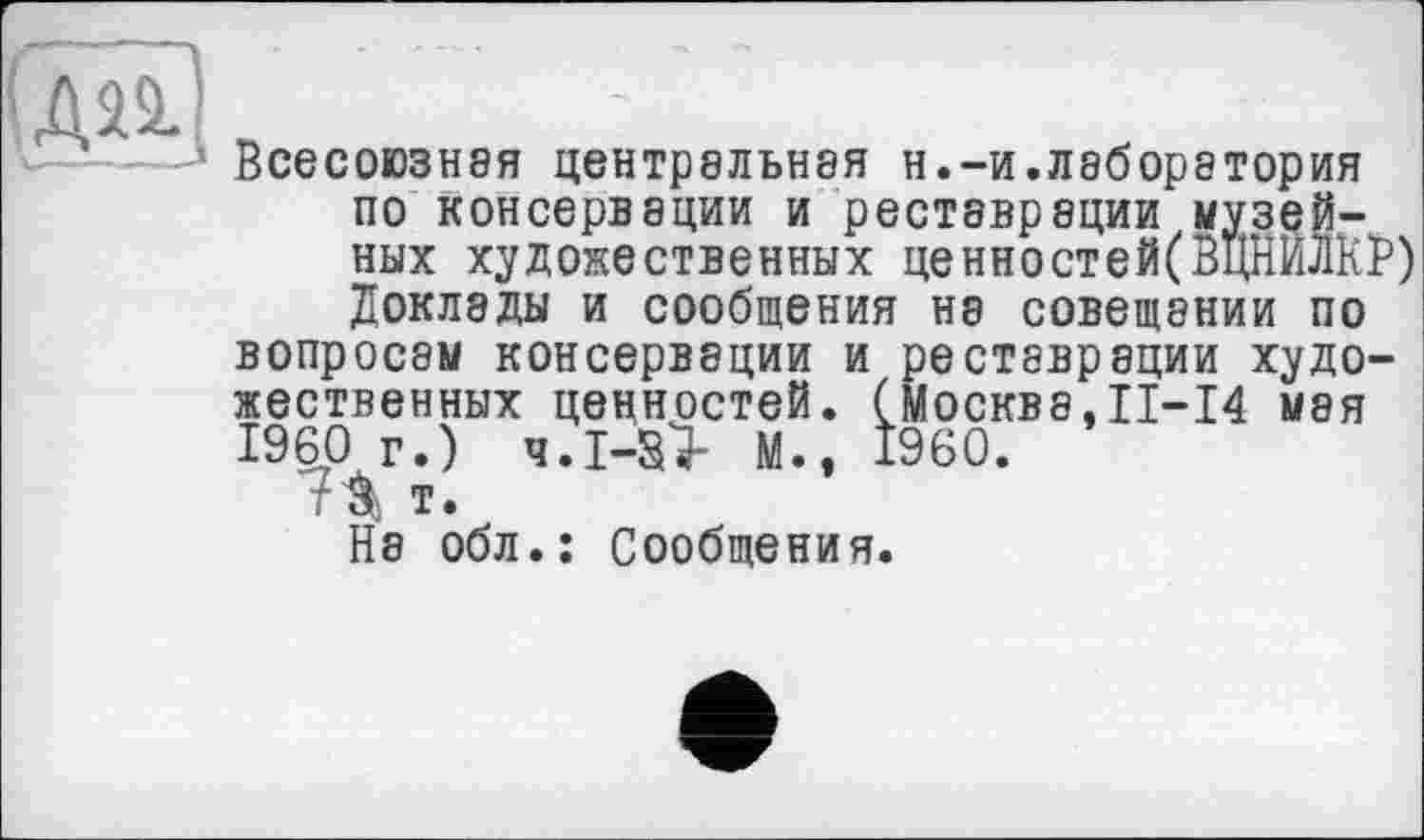 ﻿дп	'	■
Всесоюзная центральная н.-и.лаборатория по консервации и реставрации музейных художественных ценностей(ВцНЙЛКР) Доклады и сообщения на совещании по вопросам консервации и реставрации художественных ценностей. (Москва,II—14 мая I960 г.) ч.І-àsî- М., I960.
7^ т.
На обл.: Сообщения.